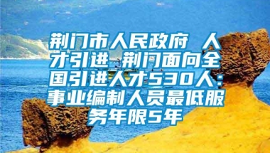 荆门市人民政府 人才引进 荆门面向全国引进人才530人：事业编制人员最低服务年限5年