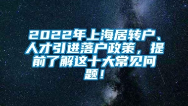 2022年上海居转户、人才引进落户政策，提前了解这十大常见问题！