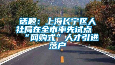 话题：上海长宁区人社局在全市率先试点“网购式”人才引进落户