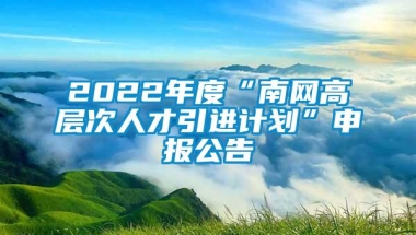 2022年度“南网高层次人才引进计划”申报公告