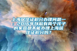 上海居住证积分办理问题一：2016年以前有两个孩子的家庭都不能办理上海居住证积分吗？