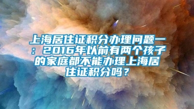 上海居住证积分办理问题一：2016年以前有两个孩子的家庭都不能办理上海居住证积分吗？