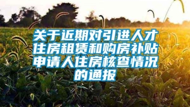 关于近期对引进人才住房租赁和购房补贴申请人住房核查情况的通报