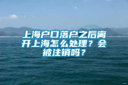 上海户口落户之后离开上海怎么处理？会被注销吗？