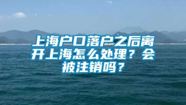 上海户口落户之后离开上海怎么处理？会被注销吗？