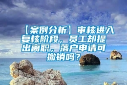 【案例分析】审核进入复核阶段，员工却提出离职，落户申请可撤销吗？