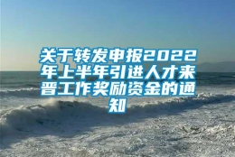 关于转发申报2022年上半年引进人才来晋工作奖励资金的通知