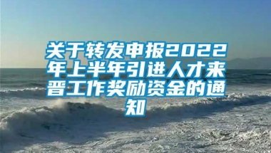 关于转发申报2022年上半年引进人才来晋工作奖励资金的通知