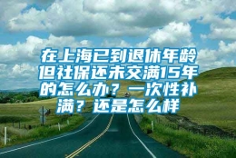 在上海已到退休年龄但社保还未交满15年的怎么办？一次性补满？还是怎么样