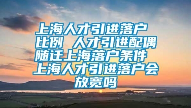 上海人才引进落户 比例 人才引进配偶随迁上海落户条件 上海人才引进落户会放宽吗