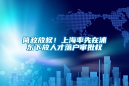 简政放权！上海率先在浦东下放人才落户审批权