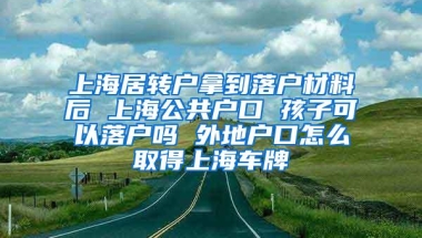 上海居转户拿到落户材料后 上海公共户口 孩子可以落户吗 外地户口怎么取得上海车牌