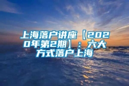 上海落户讲座【2020年第2期】：六大方式落户上海