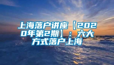 上海落户讲座【2020年第2期】：六大方式落户上海