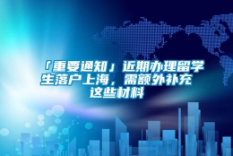 「重要通知」近期办理留学生落户上海，需额外补充这些材料→