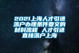 2021上海人才引进落户办理条件要交的材料流程 人才引进直接落户上海