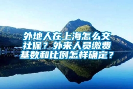 外地人在上海怎么交社保？外来人员缴费基数和比例怎样确定？