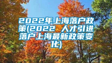 2022年上海落户政策(2022 人才引进落户上海最新政策变化)