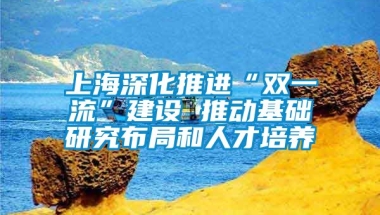 上海深化推进“双一流”建设 推动基础研究布局和人才培养