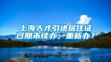 上海人才引进居住证过期未续办，重新办？