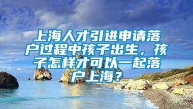 上海人才引进申请落户过程中孩子出生，孩子怎样才可以一起落户上海？