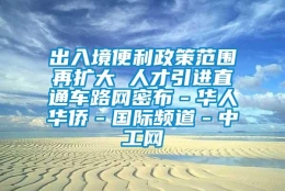 出入境便利政策范围再扩大 人才引进直通车路网密布－华人华侨－国际频道－中工网