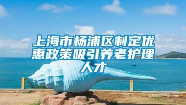 上海市杨浦区制定优惠政策吸引养老护理人才