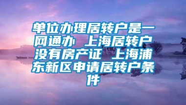 单位办理居转户是一网通办 上海居转户没有房产证 上海浦东新区申请居转户条件