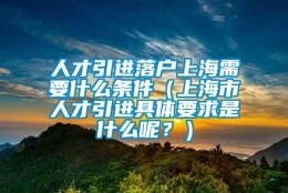 人才引进落户上海需要什么条件（上海市人才引进具体要求是什么呢？）