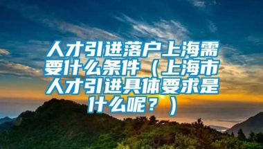 人才引进落户上海需要什么条件（上海市人才引进具体要求是什么呢？）