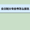 全日制大专自考怎么报名 全日制大专自考费用