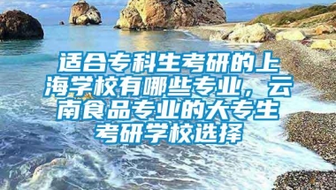 适合专科生考研的上海学校有哪些专业，云南食品专业的大专生考研学校选择