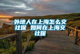 外地人在上海怎么交社保 如何在上海交社保