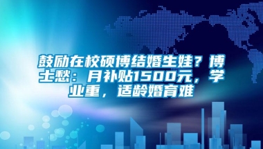 鼓励在校硕博结婚生娃？博士愁：月补贴1500元，学业重，适龄婚育难