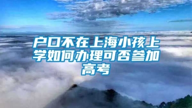 户口不在上海小孩上学如何办理可否参加高考