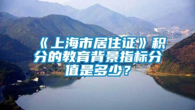 《上海市居住证》积分的教育背景指标分值是多少？