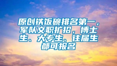 原创铁饭碗排名第一，军队文职扩招，博士生、大专生、往届生都可报名