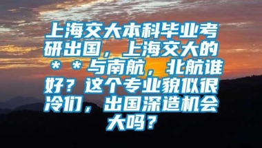 上海交大本科毕业考研出国，上海交大的＊＊与南航，北航谁好？这个专业貌似很冷们，出国深造机会大吗？