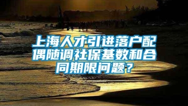 上海人才引进落户配偶随调社保基数和合同期限问题？