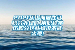 2021年上海居住证积分办理时,用职称学历积分这些情况不能出现!