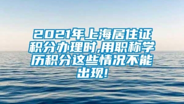 2021年上海居住证积分办理时,用职称学历积分这些情况不能出现!