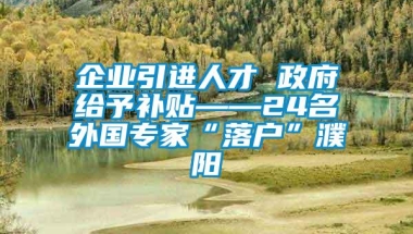 企业引进人才 政府给予补贴——24名外国专家“落户”濮阳