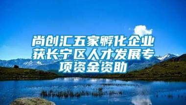 尚创汇五家孵化企业获长宁区人才发展专项资金资助