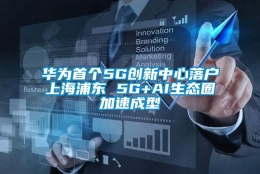 华为首个5G创新中心落户上海浦东 5G+AI生态圈加速成型