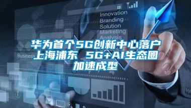 华为首个5G创新中心落户上海浦东 5G+AI生态圈加速成型