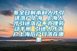 非全日制本科人才引进落户上海 上海人才引进落户不办理劳动手册 引进人才落户上海后户口落在哪里