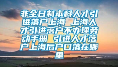 非全日制本科人才引进落户上海 上海人才引进落户不办理劳动手册 引进人才落户上海后户口落在哪里