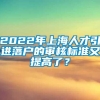 2022年上海人才引进落户的审核标准又提高了？