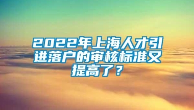 2022年上海人才引进落户的审核标准又提高了？