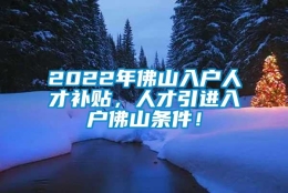 2022年佛山入户人才补贴，人才引进入户佛山条件！